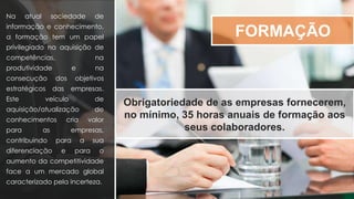 FORMAÇÃO
Na atual sociedade de
informação e conhecimento,
a formação tem um papel
privilegiado na aquisição de
competências, na
produtividade e na
consecução dos objetivos
estratégicos das empresas.
Este veículo de
aquisição/atualização de
conhecimentos cria valor
para as empresas,
contribuindo para a sua
diferenciação e para o
aumento da competitividade
face a um mercado global
caracterizado pela incerteza.
Obrigatoriedade de as empresas fornecerem,
no mínimo, 35 horas anuais de formação aos
seus colaboradores.
 