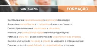 FORMAÇÃOVANTAGENS
Contribui para a valorização pessoal e profissional das pessoas;
Aumenta as competências e a autoestima dos recursos humanos;
Contribui para uma maior proatividade e dinamismo;
Promove uma ascensão mais rápida dentro das organizações;
Potencia o know-how global e a melhoria do funcionamento da empresa;
Constitui uma fonte de inovação e criação de valor para a própria empresa;
Promove uma maior produtividade e competitividade empresariais.
 