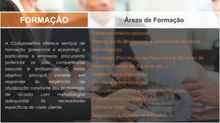Desenvolvimento pessoal;
Formação de professores e formadores de áreas
tecnológicas;
Psicologia (Psicologia da Persuasão e Técnicas de
Vendas; Gestão de Equipas; etc.);
Marketing e publicidade;
Gestão e administração;
Enquadramento na organização/empresa;
Trabalho social e orientação;
Turismo e lazer;
Segurança e higiene no trabalho.
FORMAÇÃO Áreas de Formação
A Codigassertivo oferece serviços de
formação (presencial e eLearning) a
particulares e empresas, procurando
potenciar as suas competências
pessoais e profissionais. O nosso
objetivo principal consiste em
responder às exigências de
atualização constante dos profissionais,
de acordo com metodologias
adequadas às necessidades
específicas de cada cliente.
 