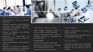 Acompanhamento e apoio na constituição
de empresas;
Conceção, produção e personalização de
documentos para empresas (portefólios,
regulamentos, procedimentos, manuais de
acolhimento, entre outros);
Processos de certificação de entidades
formadoras pela DGERT;
Identificação de oportunidades de
financiamento para projetos e criação de
postos de trabalho;
Gestão de candidaturas a incentivos/apoios
financeiros;
Realização de processos de consultoria e
certificação de qualidade, em conformidade
com os referenciais normativos existentes.
Apoio Administrativo e Financeiro
Apoio Logístico
Análise e implementação de recursos e
sistemas informáticos;
Análise dos equipamentos que melhor servem
as necessidades das empresas.
Apoio Jurídico
Consultoria e assessoria jurídica a particulares
e empresas, de acordo com as necessidades
específicas dos seus clientes e setor de
atividade.
Marketing e Comunicação
Design (imagem corporativa, montras e
cartazes, panfletos, booklets, portefólios);
Criação e Implementação de um plano de
marketing adequado às necessidades da
empresa/produto;
Marketing digital;
Criação e gestão de sites e redes sociais;
Elaboração e implementação de estratégias
de promoção da marca/produtos.
Organização de vários tipos de eventos.
 