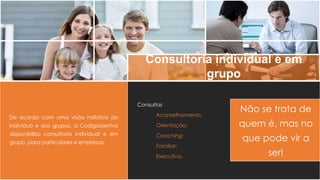 Consultoria individual e em
grupo
De acordo com uma visão holística do
indivíduo e dos grupos, a Codigassertivo
disponibiliza consultoria individual e em
grupo, para particulares e empresas.
Consultas
Aconselhamento;
Orientação;
Coaching;
Familiar;
Executiva.
Não se trata de
quem é, mas no
que pode vir a
ser!
 