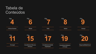 Tabela de
Conteúdos
4 6 7 8 9
Pág. Pág. Pág. Pág. Pág.
11 15 17 19 20
Pág. Pág. Pág. Pág. Pág.
ANossaEmpresa Missão Visão Valores Serviços
Formação ConsultoriaemRecursos
Humanos
ConsultoriaemGestão
Empresarial
ConsultoriaIndividuale
emGrupo
ResponsabilidadeSocial
 