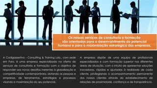 A Codigassertivo - Consulting & Training Lda., com sede
em Faro, é uma empresa especializada na oferta de
serviços de consultoria e formação com o objetivo de
responder aos novos desafios inerentes à globalização e
competitividade contemporânea, dotando as pessoas e
empresas, de ferramentas, estratégias e processos
visando a maximização do seu potencial.
Os nossos serviços de consultoria e formação
são orientados para o desenvolvimento do potencial
humano e para a maximização estratégica das empresas.
A empresa dispõe de uma equipa de profissionais
especializados e com formação superior nas diferentes
áreas de atuação, com o intuito de apresentar soluções
inovadoras, rápidas e ajustadas à realidade de cada
cliente, privilegiando o acompanhamento permanente
dos nossos clientes através do estabelecimento de
relações de proximidade, confiança e de transparência.
 