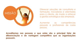 MISSÃO
Oferecer soluções de consultoria e
formação, inovadoras e orientadas
para o cliente, de modo a reforçar
a gestão estratégica das empresas.
Aumentar as competências
pessoais e profissionais de cada
pessoa.
Acreditamos nas pessoas e que estas são o principal fator de
diferenciação e de vantagem competitiva que as organizações
possuem.
 