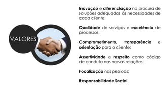 VALORES
Inovação e diferenciação na procura de
soluções adequadas às necessidades de
cada cliente;
Qualidade de serviços e excelência de
processos;
Comprometimento, transparência e
orientação para o cliente;
Assertividade e respeito como código
de conduta nas nossas relações;
Focalização nas pessoas;
Responsabilidade Social.
 