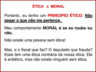 Professora Amanda Almozara
ÉTICA x MORAL
Portanto, eu tenho um PRINCIPIO ÉTICO: Não
pegar o que não me pertence.
Meu comportamento MORAL é se eu roubo ou
não.
Não existe uma pessoa sem ética!
Mas, e o fiscal que faz? O deputado que frauda?
Esse tem uma ética contrária da nossa ética. Ele
é antiético, mas não existe ninguém sem ética.
 