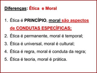 Professora Amanda Almozara
Diferenças: Ética e Moral
1. Ética é PRINCÍPIO, moral são aspectos
de CONDUTAS ESPECÍFICAS;
2. Ética é permanente, moral é temporal;
3. Ética é universal, moral é cultural;
4. Ética é regra, moral é conduta da regra;
5. Ética é teoria, moral é prática.
 