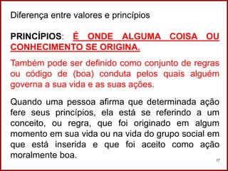 Professora Amanda Almozara
17
Diferença entre valores e princípios
PRINCÍPIOS: É ONDE ALGUMA COISA OU
CONHECIMENTO SE ORIGINA.
Também pode ser definido como conjunto de regras
ou código de (boa) conduta pelos quais alguém
governa a sua vida e as suas ações.
Quando uma pessoa afirma que determinada ação
fere seus princípios, ela está se referindo a um
conceito, ou regra, que foi originado em algum
momento em sua vida ou na vida do grupo social em
que está inserida e que foi aceito como ação
moralmente boa.
 