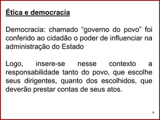 Professora Amanda Almozara
18
Ética e democracia
Democracia: chamado “governo do povo” foi
conferido ao cidadão o poder de influenciar na
administração do Estado
Logo, insere-se nesse contexto a
responsabilidade tanto do povo, que escolhe
seus dirigentes, quanto dos escolhidos, que
deverão prestar contas de seus atos.
 