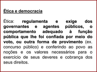 Professora Amanda Almozara
Ética e democracia
Ética: regulamenta e exige dos
governantes e agentes públicos, o
comportamento adequado à função
pública que lhe foi confiada por meio do
voto, ou outra forma de provimento (ex.
concurso público) e conferindo ao povo as
noções e os valores necessários para o
exercício de seus deveres e cobrança dos
seus direitos.
 