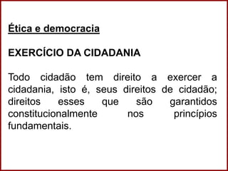 Professora Amanda Almozara
Ética e democracia
EXERCÍCIO DA CIDADANIA
Todo cidadão tem direito a exercer a
cidadania, isto é, seus direitos de cidadão;
direitos esses que são garantidos
constitucionalmente nos princípios
fundamentais.
 