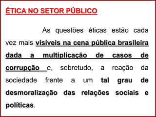 Professora Amanda Almozara
ÉTICA NO SETOR PÚBLICO
As questões éticas estão cada
vez mais visíveis na cena pública brasileira
dada a multiplicação de casos de
corrupção e, sobretudo, a reação da
sociedade frente a um tal grau de
desmoralização das relações sociais e
políticas.
 