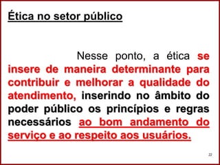 Professora Amanda Almozara
22
Ética no setor público
Nesse ponto, a ética se
insere de maneira determinante para
contribuir e melhorar a qualidade do
atendimento, inserindo no âmbito do
poder público os princípios e regras
necessários ao bom andamento do
serviço e ao respeito aos usuários.
 