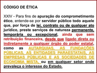 CÓDIGO DE ÉTICA
XXIV - Para fins de apuração do comprometimento
ético, entende-se por servidor público todo aquele
que, por força de lei, contrato ou de qualquer ato
jurídico, preste serviços de natureza permanente,
temporária ou excepcional, ainda que sem
retribuição financeira, desde que ligado direta ou
indiretamente a qualquer órgão do poder estatal,
como as AUTARQUIAS, AS FUNDAÇÕES
PÚBLICAS, AS ENTIDADES PARAESTATAIS, AS
EMPRESAS PÚBLICAS E AS SOCIEDADES DE
ECONOMIA MISTA, ou em qualquer setor onde
prevaleça o interesse do Estado.
 