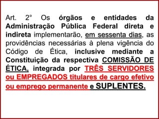 Professora Amanda Almozara
Art. 2° Os órgãos e entidades da
Administração Pública Federal direta e
indireta implementarão, em sessenta dias, as
providências necessárias à plena vigência do
Código de Ética, inclusive mediante a
Constituição da respectiva COMISSÃO DE
ÉTICA, integrada por TRÊS SERVIDORES
ou EMPREGADOS titulares de cargo efetivo
ou emprego permanente e SUPLENTES.
 