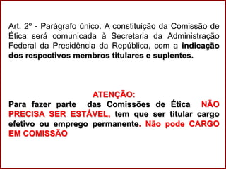 Professora Amanda Almozara
Art. 2º - Parágrafo único. A constituição da Comissão de
Ética será comunicada à Secretaria da Administração
Federal da Presidência da República, com a indicação
dos respectivos membros titulares e suplentes.
ATENÇÃO:
Para fazer parte das Comissões de Ética NÃO
PRECISA SER ESTÁVEL, tem que ser titular cargo
efetivo ou emprego permanente. Não pode CARGO
EM COMISSÃO
 