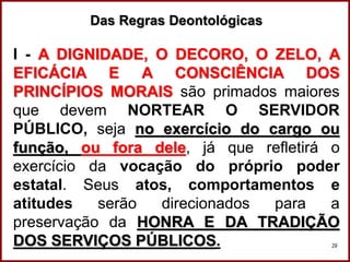 Professora Amanda Almozara
29
Das Regras Deontológicas
I - A DIGNIDADE, O DECORO, O ZELO, A
EFICÁCIA E A CONSCIÊNCIA DOS
PRINCÍPIOS MORAIS são primados maiores
que devem NORTEAR O SERVIDOR
PÚBLICO, seja no exercício do cargo ou
função, ou fora dele, já que refletirá o
exercício da vocação do próprio poder
estatal. Seus atos, comportamentos e
atitudes serão direcionados para a
preservação da HONRA E DA TRADIÇÃO
DOS SERVIÇOS PÚBLICOS.
 
