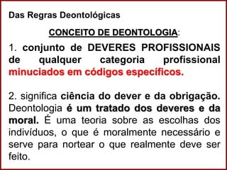 Professora Amanda Almozara
Das Regras Deontológicas
CONCEITO DE DEONTOLOGIA:
1. conjunto de DEVERES PROFISSIONAIS
de qualquer categoria profissional
minuciados em códigos específicos.
2. significa ciência do dever e da obrigação.
Deontologia é um tratado dos deveres e da
moral. É uma teoria sobre as escolhas dos
indivíduos, o que é moralmente necessário e
serve para nortear o que realmente deve ser
feito.
 