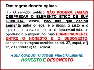Das regras deontológicas
II - O servidor público NÃO PODERÁ JAMAIS
DESPREZAR O ELEMENTO ÉTICO DE SUA
CONDUTA. Assim, não terá que decidir
somente entre o legal e o ilegal, o justo e o
injusto, o conveniente e o inconveniente, o
oportuno e o inoportuno, mas PRINCIPALMENTE
ENTRE O HONESTO E O DESONESTO,
consoante as regras contidas no art. 37, caput, e §
4°, da Constituição Federal.
A SUA CONDUTA PAUTE-SE PRINCIPALMENTE:
HONESTO E DESONESTO
Professora Amanda Almozara
32
 