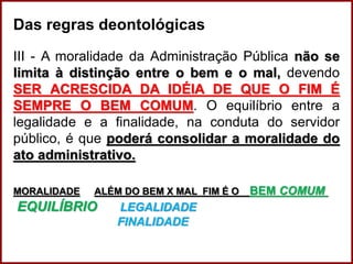 Das regras deontológicas
III - A moralidade da Administração Pública não se
limita à distinção entre o bem e o mal, devendo
SER ACRESCIDA DA IDÉIA DE QUE O FIM É
SEMPRE O BEM COMUM. O equilíbrio entre a
legalidade e a finalidade, na conduta do servidor
público, é que poderá consolidar a moralidade do
ato administrativo.
MORALIDADE ALÉM DO BEM X MAL FIM É O BEM COMUM
EQUILÍBRIO LEGALIDADE
FINALIDADE
Professora Amanda Almozara
 