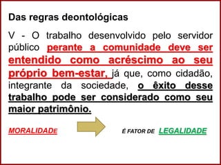 Das regras deontológicas
V - O trabalho desenvolvido pelo servidor
público perante a comunidade deve ser
entendido como acréscimo ao seu
próprio bem-estar, já que, como cidadão,
integrante da sociedade, o êxito desse
trabalho pode ser considerado como seu
maior patrimônio.
MORALIDADE É FATOR DE LEGALIDADE
Professora Amanda Almozara
 