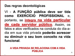 Das regras deontológicas
VI - A FUNÇÃO pública deve ser tida
como EXERCÍCIO PROFISSIONAL e,
portanto, se integra na vida particular
de cada servidor público. Assim, os
fatos e atos verificados na conduta do dia-a-
dia em sua vida privada poderão acrescer
ou diminuir o seu bom conceito na vida
funcional.
A VIDA PRIVADA SE RELACIONA COM A VIDA
PÚBLICA
. Professora Amanda Almozara
35
 