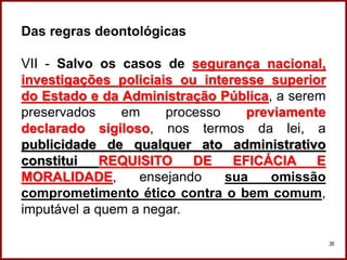 Das regras deontológicas
VII - Salvo os casos de segurança nacional,
investigações policiais ou interesse superior
do Estado e da Administração Pública, a serem
preservados em processo previamente
declarado sigiloso, nos termos da lei, a
publicidade de qualquer ato administrativo
constitui REQUISITO DE EFICÁCIA E
MORALIDADE, ensejando sua omissão
comprometimento ético contra o bem comum,
imputável a quem a negar.
36
 