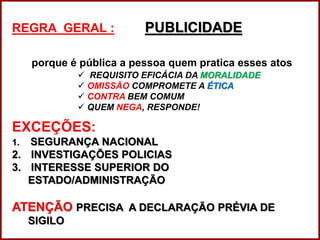 REGRA GERAL : PUBLICIDADE
porque é pública a pessoa quem pratica esses atos
 REQUISITO EFICÁCIA DA MORALIDADE
 OMISSÃO COMPROMETE A ÉTICA
 CONTRA BEM COMUM
 QUEM NEGA, RESPONDE!
EXCEÇÕES:
1. SEGURANÇA NACIONAL
2. INVESTIGAÇÕES POLICIAS
3. INTERESSE SUPERIOR DO
ESTADO/ADMINISTRAÇÃO
ATENÇÃO PRECISA A DECLARAÇÃO PRÉVIA DE
SIGILO
Professora Amanda Almozara
 