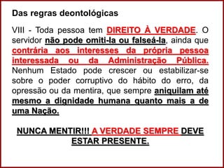 Das regras deontológicas
VIII - Toda pessoa tem DIREITO À VERDADE. O
servidor não pode omiti-la ou falseá-la, ainda que
contrária aos interesses da própria pessoa
interessada ou da Administração Pública.
Nenhum Estado pode crescer ou estabilizar-se
sobre o poder corruptivo do hábito do erro, da
opressão ou da mentira, que sempre aniquilam até
mesmo a dignidade humana quanto mais a de
uma Nação.
NUNCA MENTIR!!! A VERDADE SEMPRE DEVE
ESTAR PRESENTE.
Professora Amanda Almozara
 