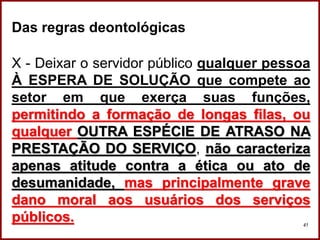 Professora Amanda Almozara
41
Das regras deontológicas
X - Deixar o servidor público qualquer pessoa
À ESPERA DE SOLUÇÃO que compete ao
setor em que exerça suas funções,
permitindo a formação de longas filas, ou
qualquer OUTRA ESPÉCIE DE ATRASO NA
PRESTAÇÃO DO SERVIÇO, não caracteriza
apenas atitude contra a ética ou ato de
desumanidade, mas principalmente grave
dano moral aos usuários dos serviços
públicos.
 