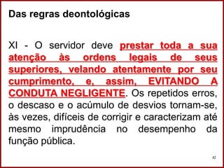 Professora Amanda Almozara
42
Das regras deontológicas
XI - O servidor deve prestar toda a sua
atenção às ordens legais de seus
superiores, velando atentamente por seu
cumprimento, e, assim, EVITANDO A
CONDUTA NEGLIGENTE. Os repetidos erros,
o descaso e o acúmulo de desvios tornam-se,
às vezes, difíceis de corrigir e caracterizam até
mesmo imprudência no desempenho da
função pública.
 