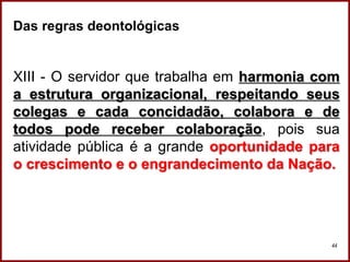 Professora Amanda Almozara
44
Das regras deontológicas
XIII - O servidor que trabalha em harmonia com
a estrutura organizacional, respeitando seus
colegas e cada concidadão, colabora e de
todos pode receber colaboração, pois sua
atividade pública é a grande oportunidade para
o crescimento e o engrandecimento da Nação.
 