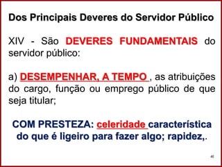 Professora Amanda Almozara
46
Dos Principais Deveres do Servidor Público
XIV - São DEVERES FUNDAMENTAIS do
servidor público:
a) DESEMPENHAR, A TEMPO , as atribuições
do cargo, função ou emprego público de que
seja titular;
COM PRESTEZA: celeridade característica
do que é ligeiro para fazer algo; rapidez,.
 