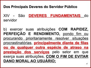 Professora Amanda Almozara
47
Dos Principais Deveres do Servidor Público
XIV - São DEVERES FUNDAMENTAIS do
servidor
b) exercer suas atribuições COM RAPIDEZ,
PERFEIÇÃO E RENDIMENTO, pondo fim ou
procurando prioritariamente resolver situações
procrastinatórias, principalmente diante de filas
ou de qualquer outra espécie de atraso na
prestação dos serviços pelo setor em que
exerça suas atribuições, COM O FIM DE EVITAR
DANO MORAL AO USUÁRIO;
 
