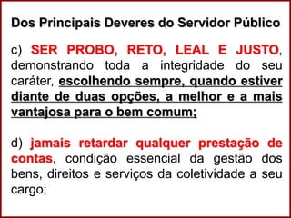 Professora Amanda Almozara
Dos Principais Deveres do Servidor Público
c) SER PROBO, RETO, LEAL E JUSTO,
demonstrando toda a integridade do seu
caráter, escolhendo sempre, quando estiver
diante de duas opções, a melhor e a mais
vantajosa para o bem comum;
d) jamais retardar qualquer prestação de
contas, condição essencial da gestão dos
bens, direitos e serviços da coletividade a seu
cargo;
 
