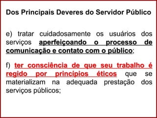 Professora Amanda Almozara
Dos Principais Deveres do Servidor Público
e) tratar cuidadosamente os usuários dos
serviços aperfeiçoando o processo de
comunicação e contato com o público;
f) ter consciência de que seu trabalho é
regido por princípios éticos que se
materializam na adequada prestação dos
serviços públicos;
 