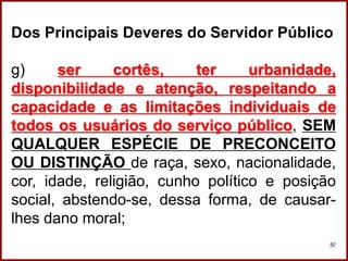 Professora Amanda Almozara
50
Dos Principais Deveres do Servidor Público
g) ser cortês, ter urbanidade,
disponibilidade e atenção, respeitando a
capacidade e as limitações individuais de
todos os usuários do serviço público, SEM
QUALQUER ESPÉCIE DE PRECONCEITO
OU DISTINÇÃO de raça, sexo, nacionalidade,
cor, idade, religião, cunho político e posição
social, abstendo-se, dessa forma, de causar-
lhes dano moral;
 
