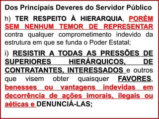 Professora Amanda Almozara
Dos Principais Deveres do Servidor Público
h) TER RESPEITO À HIERARQUIA, PORÉM
SEM NENHUM TEMOR DE REPRESENTAR
contra qualquer comprometimento indevido da
estrutura em que se funda o Poder Estatal;
i) RESISTIR A TODAS AS PRESSÕES DE
SUPERIORES HIERÁRQUICOS, DE
CONTRATANTES, INTERESSADOS e outros
que visem obter quaisquer FAVORES,
benesses ou vantagens indevidas em
decorrência de ações imorais, ilegais ou
aéticas e DENUNCIÁ-LAS;
 