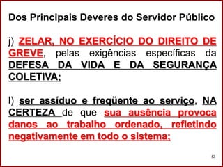 Professora Amanda Almozara
52
Dos Principais Deveres do Servidor Público
j) ZELAR, NO EXERCÍCIO DO DIREITO DE
GREVE, pelas exigências específicas da
DEFESA DA VIDA E DA SEGURANÇA
COLETIVA;
l) ser assíduo e freqüente ao serviço, NA
CERTEZA de que sua ausência provoca
danos ao trabalho ordenado, refletindo
negativamente em todo o sistema;
 