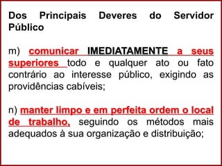 Professora Amanda Almozara
Dos Principais Deveres do Servidor
Público
m) comunicar IMEDIATAMENTE a seus
superiores todo e qualquer ato ou fato
contrário ao interesse público, exigindo as
providências cabíveis;
n) manter limpo e em perfeita ordem o local
de trabalho, seguindo os métodos mais
adequados à sua organização e distribuição;
 