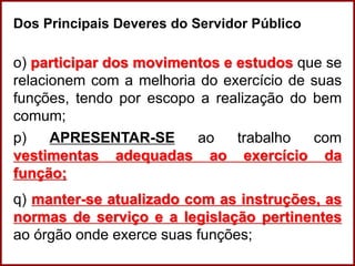 Professora Amanda Almozara
Dos Principais Deveres do Servidor Público
o) participar dos movimentos e estudos que se
relacionem com a melhoria do exercício de suas
funções, tendo por escopo a realização do bem
comum;
p) APRESENTAR-SE ao trabalho com
vestimentas adequadas ao exercício da
função;
q) manter-se atualizado com as instruções, as
normas de serviço e a legislação pertinentes
ao órgão onde exerce suas funções;
 
