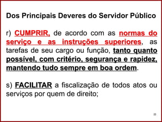 Professora Amanda Almozara
55
Dos Principais Deveres do Servidor Público
r) CUMPRIR, de acordo com as normas do
serviço e as instruções superiores, as
tarefas de seu cargo ou função, tanto quanto
possível, com critério, segurança e rapidez,
mantendo tudo sempre em boa ordem.
s) FACILITAR a fiscalização de todos atos ou
serviços por quem de direito;
 