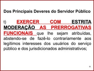 Professora Amanda Almozara
56
Dos Principais Deveres do Servidor Público
t) EXERCER COM ESTRITA
MODERAÇÃO AS PRERROGATIVAS
FUNCIONAIS que lhe sejam atribuídas,
abstendo-se de fazê-lo contrariamente aos
legítimos interesses dos usuários do serviço
público e dos jurisdicionados administrativos;
 