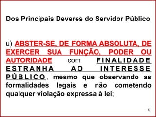 Professora Amanda Almozara
57
Dos Principais Deveres do Servidor Público
u) ABSTER-SE, DE FORMA ABSOLUTA, DE
EXERCER SUA FUNÇÃO, PODER OU
AUTORIDADE com F I N A L I D A D E
E S T R A N H A A O I N T E R E S S E
P Ú B L I C O , mesmo que observando as
formalidades legais e não cometendo
qualquer violação expressa à lei;
 