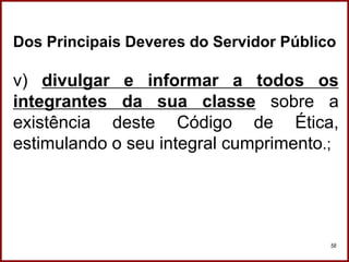 Professora Amanda Almozara
58
Dos Principais Deveres do Servidor Público
v) divulgar e informar a todos os
integrantes da sua classe sobre a
existência deste Código de Ética,
estimulando o seu integral cumprimento.;
 