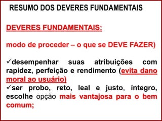 RESUMO DOS DEVERES FUNDAMENTAIS
Professora Amanda Almozara
DEVERES FUNDAMENTAIS:
modo de proceder – o que se DEVE FAZER)
desempenhar suas atribuições com
rapidez, perfeição e rendimento (evita dano
moral ao usuário)
ser probo, reto, leal e justo, íntegro,
escolhe opção mais vantajosa para o bem
comum;
 