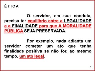 Professora Amanda Almozara
6
É T I C A
O servidor, em sua conduta,
precisa ter equilíbrio entre a LEGALIDADE
e a FINALIDADE para que A MORALIDADE
PÚBLICA SEJA PRESERVADA.
Por exemplo, nada adianta um
servidor cometer um ato que tenha
finalidade positiva se não for, ao mesmo
tempo, um ato legal.
 