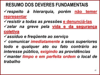 RESUMO DOS DEVERES FUNDAMENTAIS
Professora Amanda Almozara
61
respeito à hierarquia, porém não temer
representar
resistir a todas as pressões e denunciá-las
zelar na greve pela vida e da segurança
coletiva
assíduo e freqüente ao serviço
 comunicar imediatamente a seus superiores
todo e qualquer ato ou fato contrário ao
interesse público, exigindo as providências
manter limpo e em perfeita ordem o local de
trabalho
 