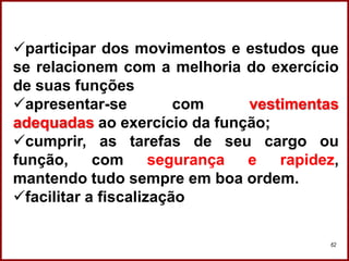 Professora Amanda Almozara
62
participar dos movimentos e estudos que
se relacionem com a melhoria do exercício
de suas funções
apresentar-se com vestimentas
adequadas ao exercício da função;
cumprir, as tarefas de seu cargo ou
função, com segurança e rapidez,
mantendo tudo sempre em boa ordem.
facilitar a fiscalização
 