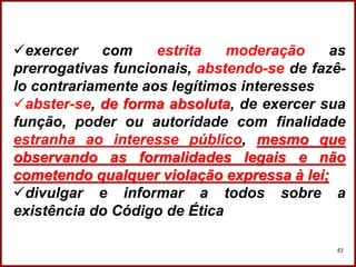 Professora Amanda Almozara
63
exercer com estrita moderação as
prerrogativas funcionais, abstendo-se de fazê-
lo contrariamente aos legítimos interesses
abster-se, de forma absoluta, de exercer sua
função, poder ou autoridade com finalidade
estranha ao interesse público, mesmo que
observando as formalidades legais e não
cometendo qualquer violação expressa à lei;
divulgar e informar a todos sobre a
existência do Código de Ética
 